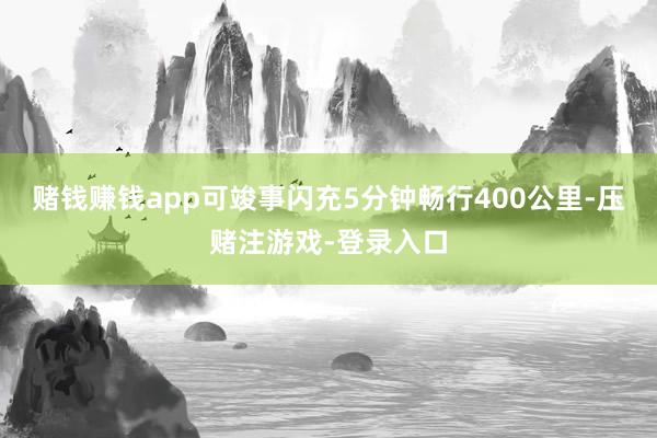 赌钱赚钱app可竣事闪充5分钟畅行400公里-压赌注游戏-登录入口