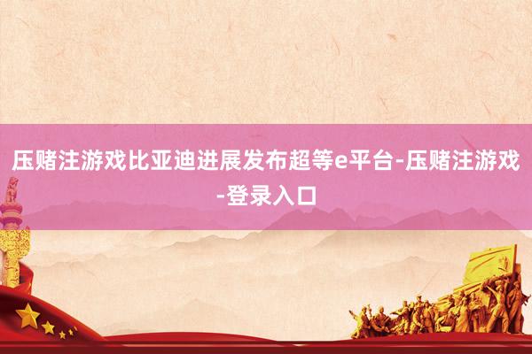 压赌注游戏比亚迪进展发布超等e平台-压赌注游戏-登录入口
