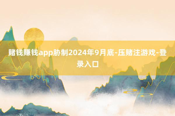 赌钱赚钱app胁制2024年9月底-压赌注游戏-登录入口