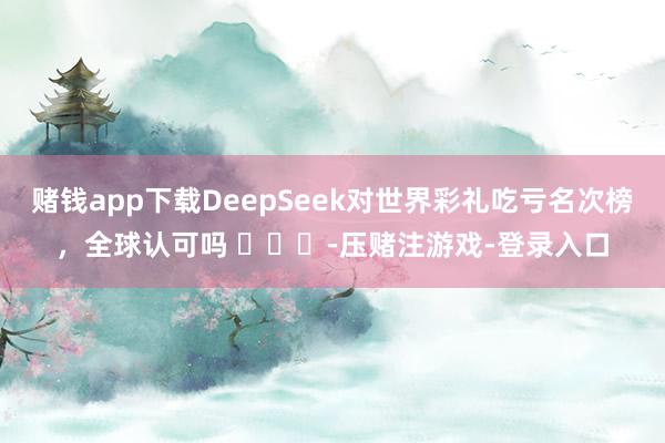 赌钱app下载DeepSeek对世界彩礼吃亏名次榜，全球认可吗 ​​​-压赌注游戏-登录入口