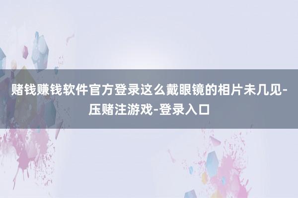 赌钱赚钱软件官方登录这么戴眼镜的相片未几见-压赌注游戏-登录入口
