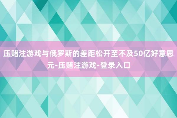 压赌注游戏与俄罗斯的差距松开至不及50亿好意思元-压赌注游戏-登录入口