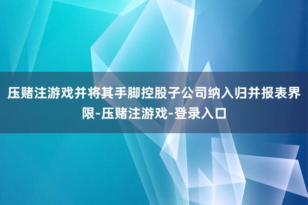 压赌注游戏并将其手脚控股子公司纳入归并报表界限-压赌注游戏-登录入口