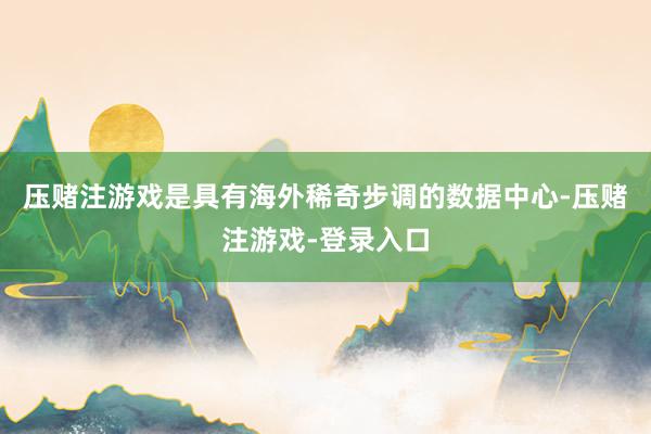 压赌注游戏是具有海外稀奇步调的数据中心-压赌注游戏-登录入口