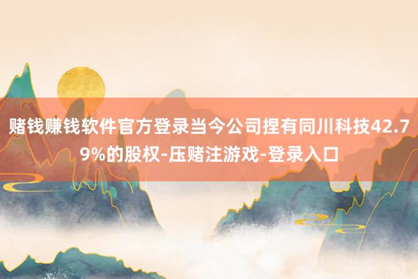 赌钱赚钱软件官方登录当今公司捏有同川科技42.79%的股权-压赌注游戏-登录入口