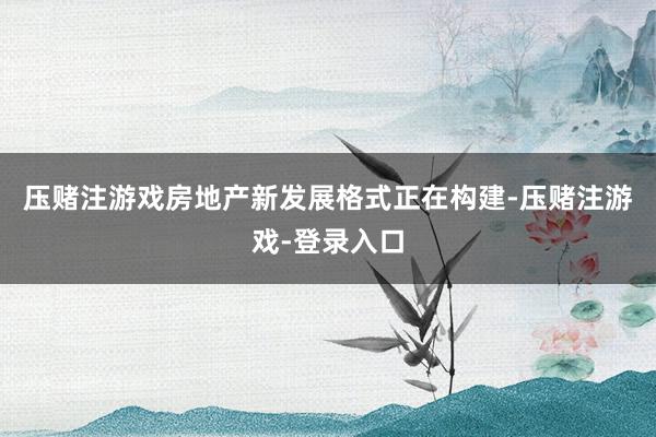 压赌注游戏房地产新发展格式正在构建-压赌注游戏-登录入口