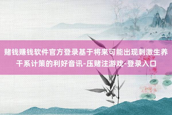 赌钱赚钱软件官方登录基于将来可能出现刺激生养干系计策的利好音讯-压赌注游戏-登录入口