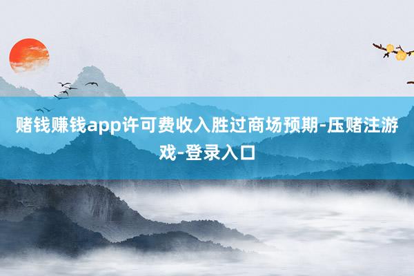 赌钱赚钱app许可费收入胜过商场预期-压赌注游戏-登录入口