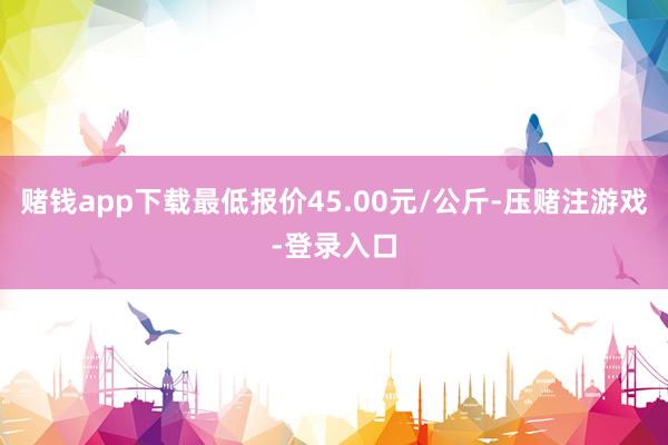 赌钱app下载最低报价45.00元/公斤-压赌注游戏-登录入口
