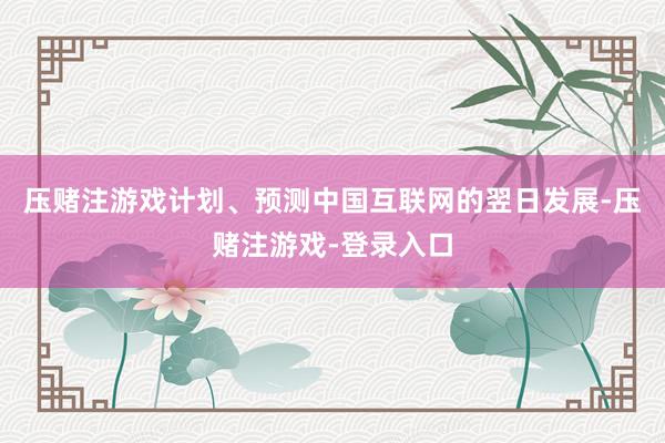 压赌注游戏计划、预测中国互联网的翌日发展-压赌注游戏-登录入口