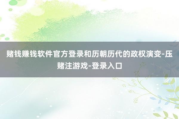 赌钱赚钱软件官方登录和历朝历代的政权演变-压赌注游戏-登录入口