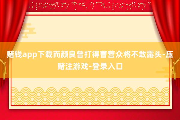 赌钱app下载而颜良曾打得曹营众将不敢露头-压赌注游戏-登录入口
