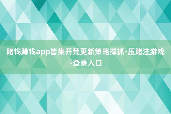 赌钱赚钱app皆集开荒更新策略撑抓-压赌注游戏-登录入口