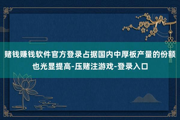 赌钱赚钱软件官方登录占据国内中厚板产量的份额也光显提高-压赌注游戏-登录入口