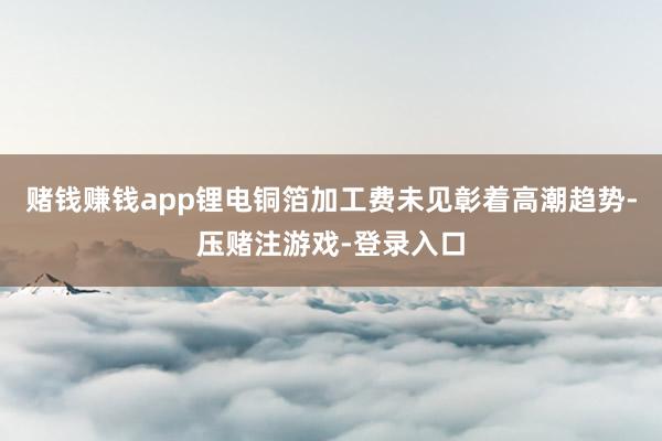 赌钱赚钱app锂电铜箔加工费未见彰着高潮趋势-压赌注游戏-登录入口
