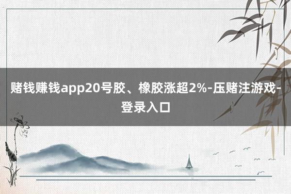赌钱赚钱app20号胶、橡胶涨超2%-压赌注游戏-登录入口