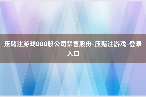 压赌注游戏000股公司禁售股份-压赌注游戏-登录入口