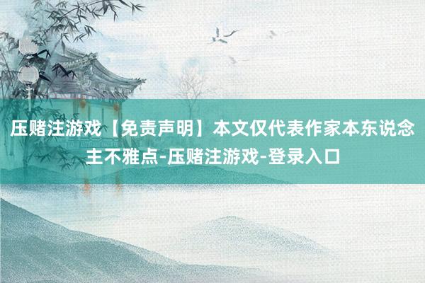 压赌注游戏【免责声明】本文仅代表作家本东说念主不雅点-压赌注游戏-登录入口