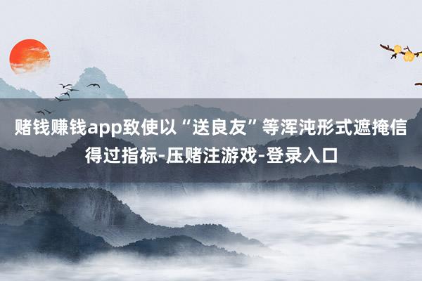 赌钱赚钱app致使以“送良友”等浑沌形式遮掩信得过指标-压赌注游戏-登录入口