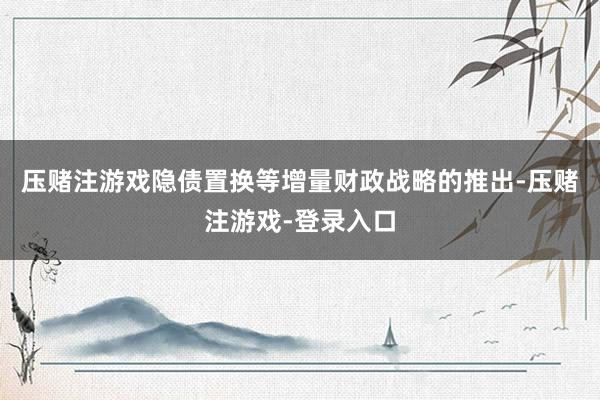 压赌注游戏隐债置换等增量财政战略的推出-压赌注游戏-登录入口