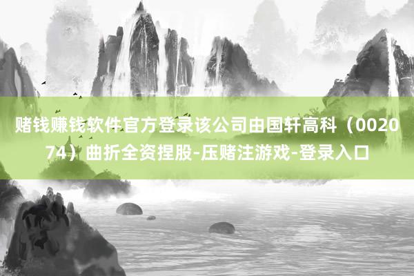 赌钱赚钱软件官方登录该公司由国轩高科（002074）曲折全资捏股-压赌注游戏-登录入口