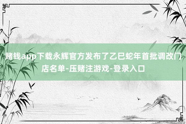 赌钱app下载永辉官方发布了乙巳蛇年首批调改门店名单-压赌注游戏-登录入口