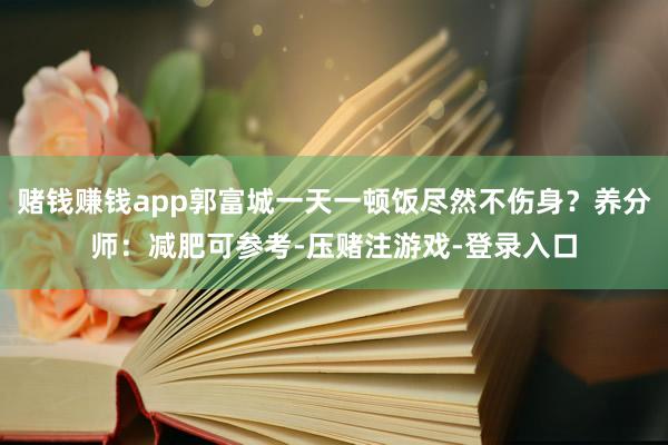 赌钱赚钱app郭富城一天一顿饭尽然不伤身？养分师：减肥可参考-压赌注游戏-登录入口