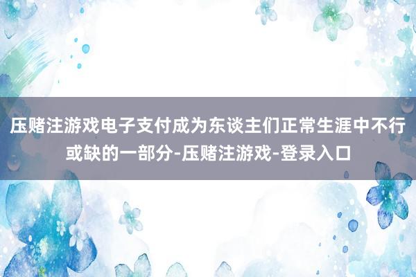 压赌注游戏电子支付成为东谈主们正常生涯中不行或缺的一部分-压赌注游戏-登录入口
