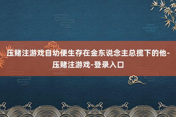 压赌注游戏自幼便生存在金东说念主总揽下的他-压赌注游戏-登录入口