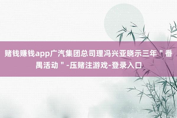 赌钱赚钱app广汽集团总司理冯兴亚晓示三年＂番禺活动＂-压赌注游戏-登录入口