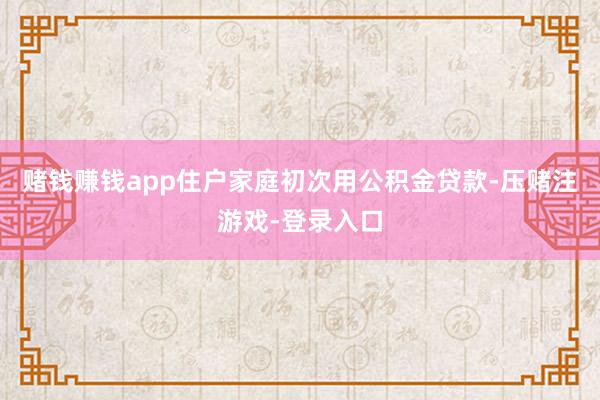 赌钱赚钱app住户家庭初次用公积金贷款-压赌注游戏-登录入口