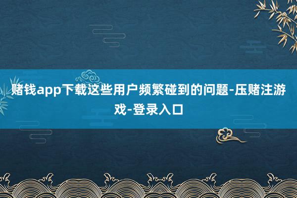 赌钱app下载　　这些用户频繁碰到的问题-压赌注游戏-登录入口