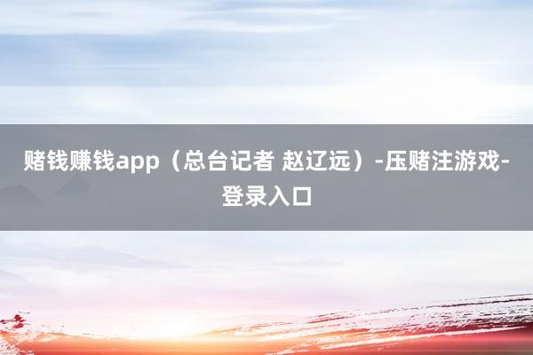 赌钱赚钱app（总台记者 赵辽远）-压赌注游戏-登录入口