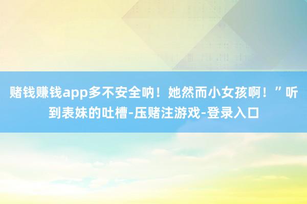 赌钱赚钱app多不安全呐！她然而小女孩啊！”听到表妹的吐槽-压赌注游戏-登录入口