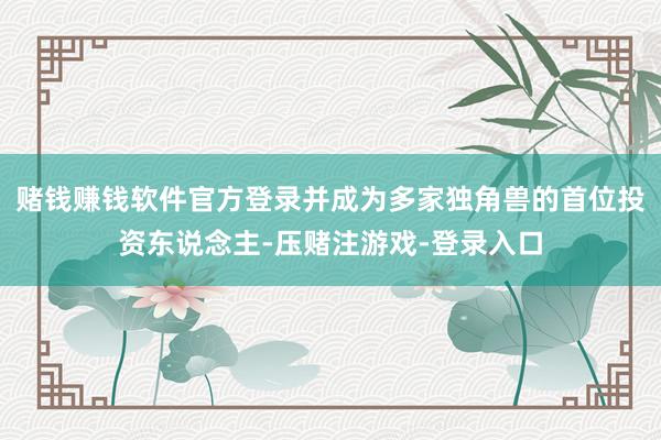 赌钱赚钱软件官方登录并成为多家独角兽的首位投资东说念主-压赌注游戏-登录入口