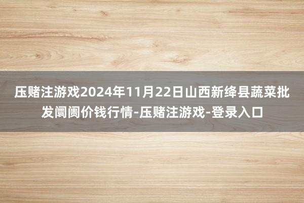 压赌注游戏2024年11月22日山西新绛县蔬菜批发阛阓价钱行情-压赌注游戏-登录入口