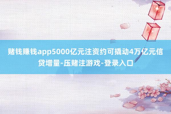 赌钱赚钱app5000亿元注资约可撬动4万亿元信贷增量-压赌注游戏-登录入口