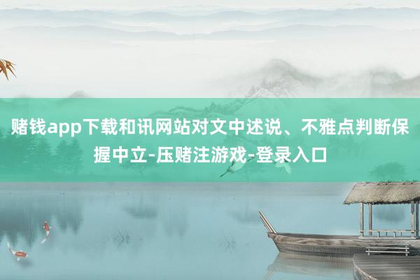 赌钱app下载和讯网站对文中述说、不雅点判断保握中立-压赌注游戏-登录入口