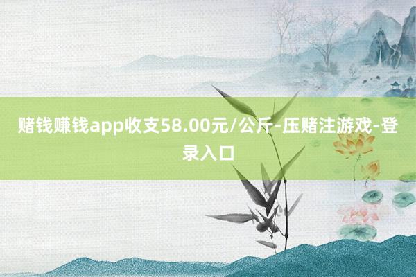 赌钱赚钱app收支58.00元/公斤-压赌注游戏-登录入口