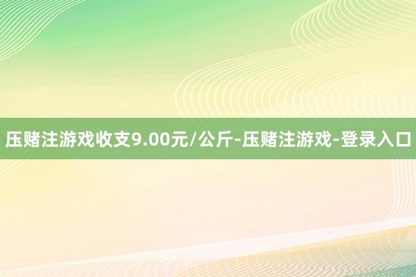 压赌注游戏收支9.00元/公斤-压赌注游戏-登录入口