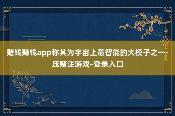 赌钱赚钱app称其为宇宙上最智能的大模子之一-压赌注游戏-登录入口