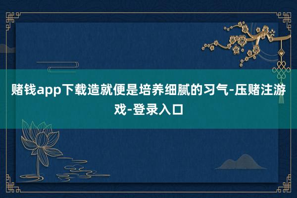 赌钱app下载造就便是培养细腻的习气-压赌注游戏-登录入口