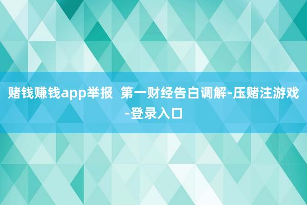赌钱赚钱app举报  第一财经告白调解-压赌注游戏-登录入口
