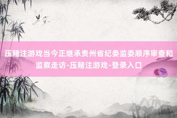 压赌注游戏当今正继承贵州省纪委监委顺序审查和监察走访-压赌注游戏-登录入口