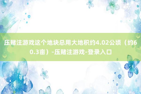 压赌注游戏这个地块总用大地积约4.02公顷（约60.3亩）-压赌注游戏-登录入口