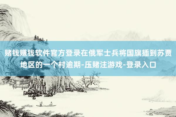 赌钱赚钱软件官方登录在俄军士兵将国旗插到苏贾地区的一个村逾期-压赌注游戏-登录入口