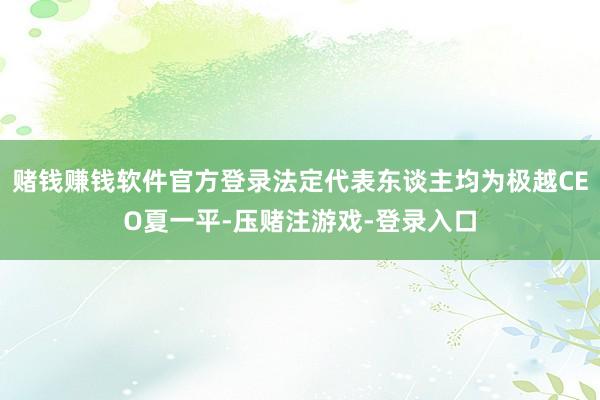 赌钱赚钱软件官方登录法定代表东谈主均为极越CEO夏一平-压赌注游戏-登录入口
