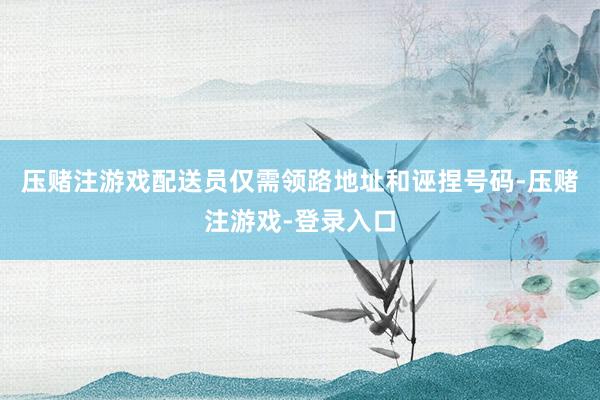压赌注游戏配送员仅需领路地址和诬捏号码-压赌注游戏-登录入口