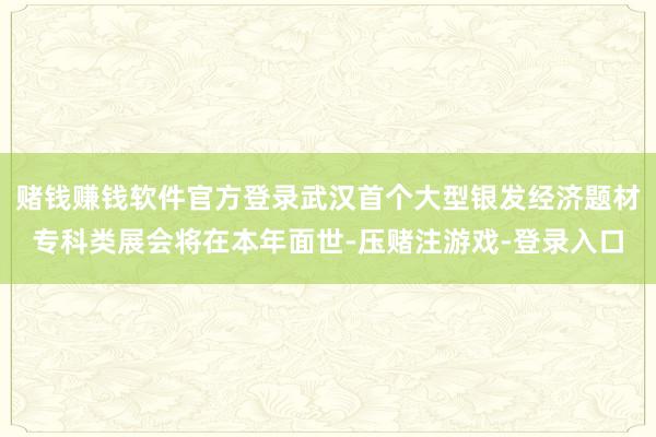 赌钱赚钱软件官方登录武汉首个大型银发经济题材专科类展会将在本年面世-压赌注游戏-登录入口