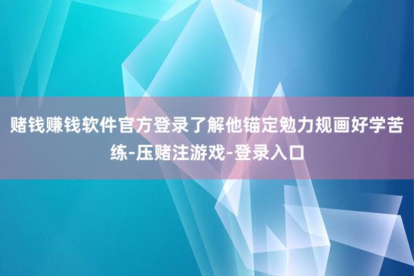 赌钱赚钱软件官方登录了解他锚定勉力规画好学苦练-压赌注游戏-登录入口
